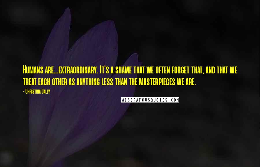 Christina Daley Quotes: Humans are...extraordinary. It's a shame that we often forget that, and that we treat each other as anything less than the masterpieces we are.
