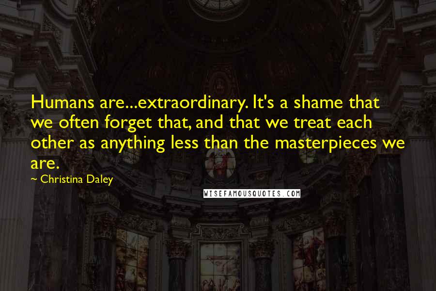 Christina Daley Quotes: Humans are...extraordinary. It's a shame that we often forget that, and that we treat each other as anything less than the masterpieces we are.