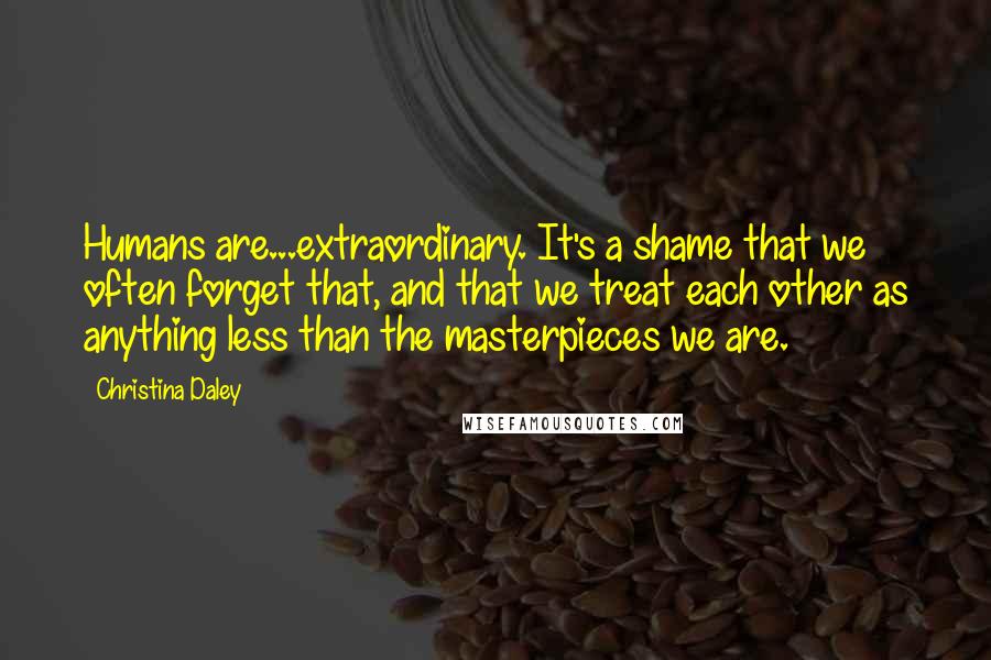 Christina Daley Quotes: Humans are...extraordinary. It's a shame that we often forget that, and that we treat each other as anything less than the masterpieces we are.