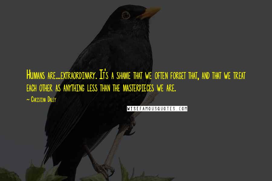 Christina Daley Quotes: Humans are...extraordinary. It's a shame that we often forget that, and that we treat each other as anything less than the masterpieces we are.