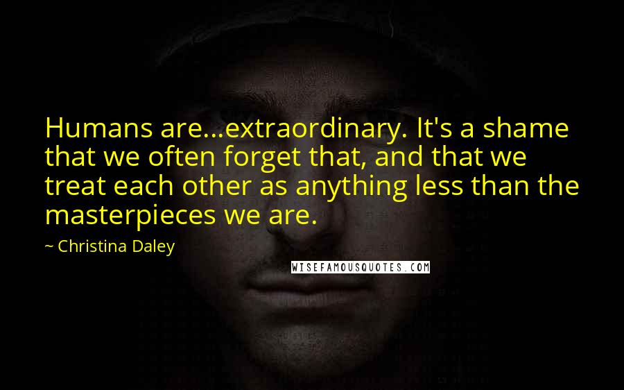 Christina Daley Quotes: Humans are...extraordinary. It's a shame that we often forget that, and that we treat each other as anything less than the masterpieces we are.