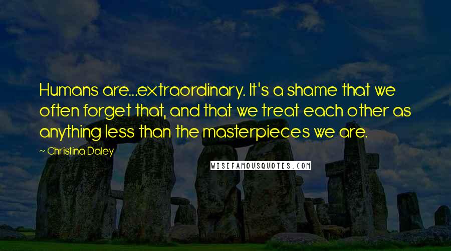 Christina Daley Quotes: Humans are...extraordinary. It's a shame that we often forget that, and that we treat each other as anything less than the masterpieces we are.