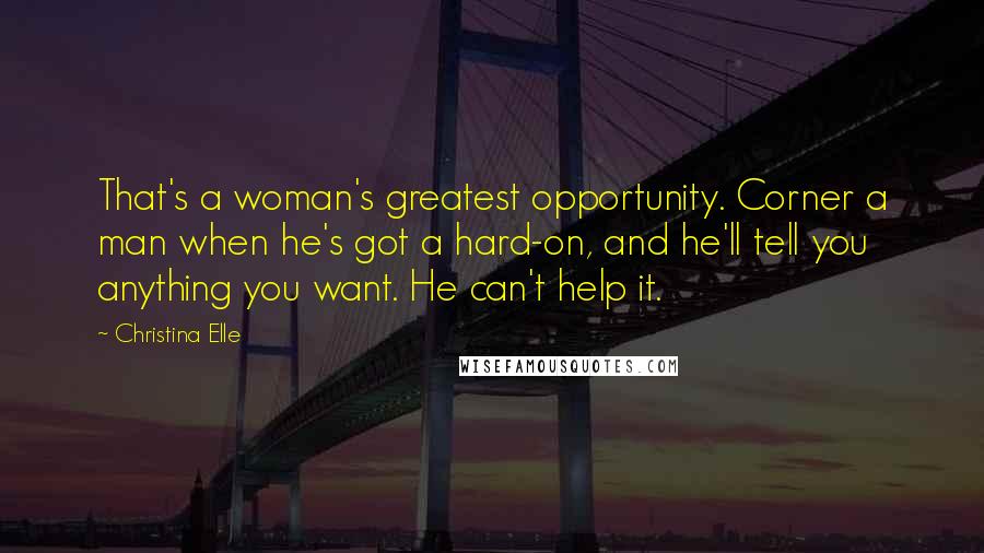 Christina Elle Quotes: That's a woman's greatest opportunity. Corner a man when he's got a hard-on, and he'll tell you anything you want. He can't help it.