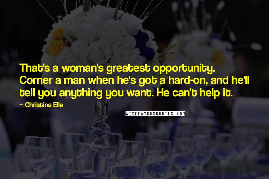 Christina Elle Quotes: That's a woman's greatest opportunity. Corner a man when he's got a hard-on, and he'll tell you anything you want. He can't help it.