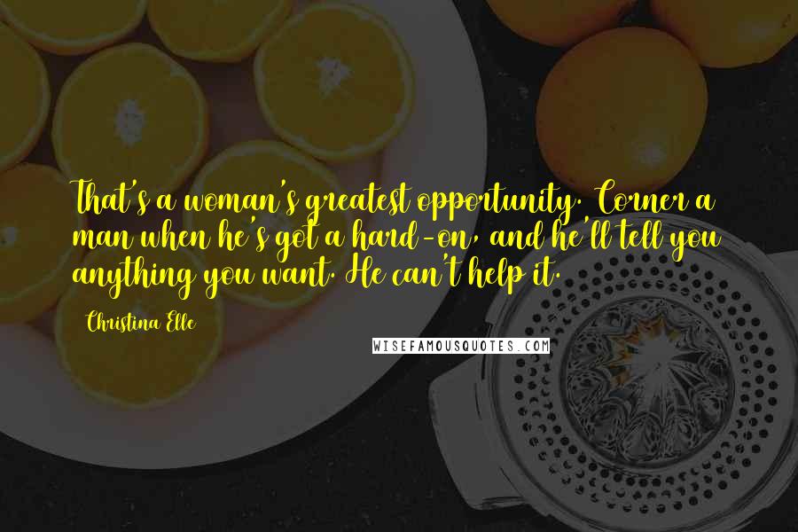 Christina Elle Quotes: That's a woman's greatest opportunity. Corner a man when he's got a hard-on, and he'll tell you anything you want. He can't help it.