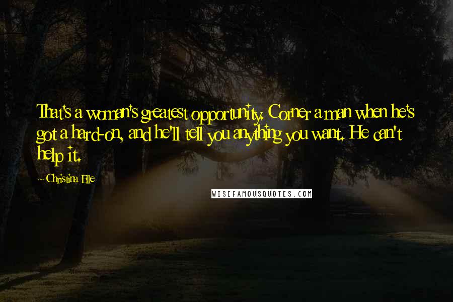 Christina Elle Quotes: That's a woman's greatest opportunity. Corner a man when he's got a hard-on, and he'll tell you anything you want. He can't help it.