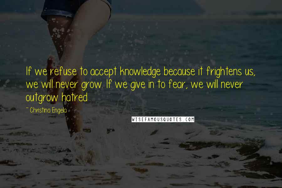 Christina Engela Quotes: If we refuse to accept knowledge because it frightens us, we will never grow. If we give in to fear, we will never outgrow hatred