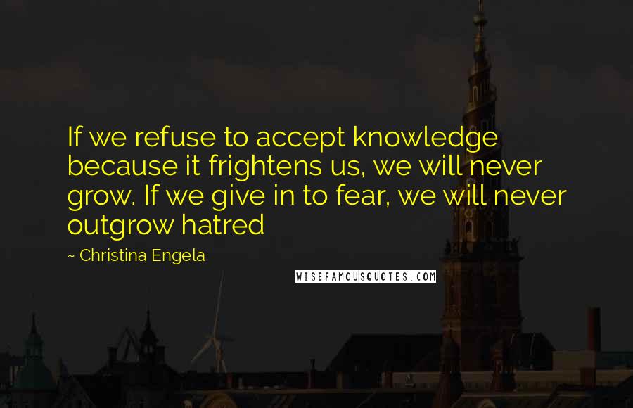 Christina Engela Quotes: If we refuse to accept knowledge because it frightens us, we will never grow. If we give in to fear, we will never outgrow hatred