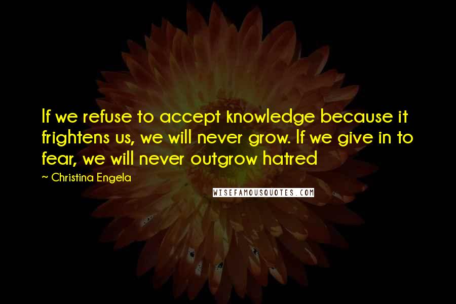 Christina Engela Quotes: If we refuse to accept knowledge because it frightens us, we will never grow. If we give in to fear, we will never outgrow hatred