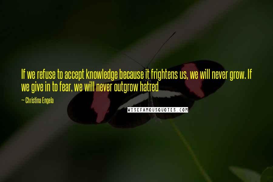 Christina Engela Quotes: If we refuse to accept knowledge because it frightens us, we will never grow. If we give in to fear, we will never outgrow hatred