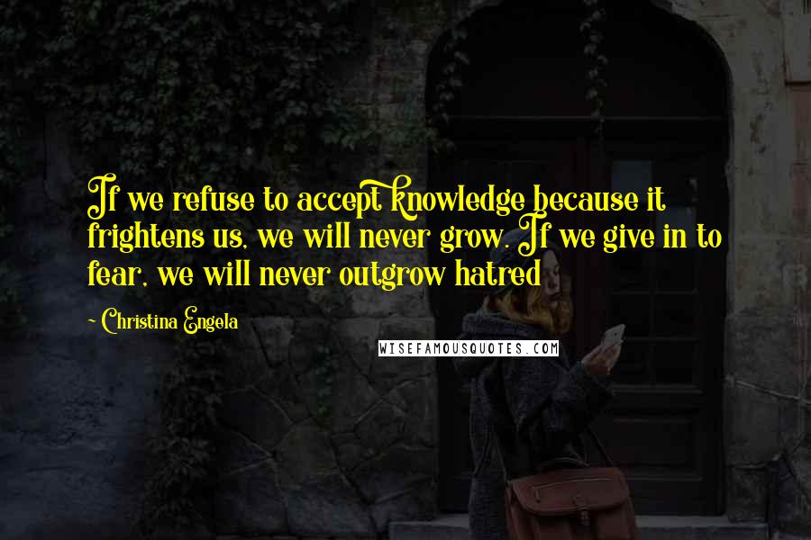 Christina Engela Quotes: If we refuse to accept knowledge because it frightens us, we will never grow. If we give in to fear, we will never outgrow hatred