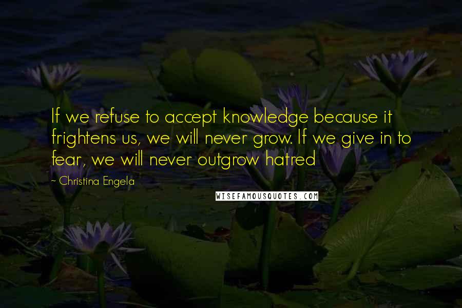 Christina Engela Quotes: If we refuse to accept knowledge because it frightens us, we will never grow. If we give in to fear, we will never outgrow hatred