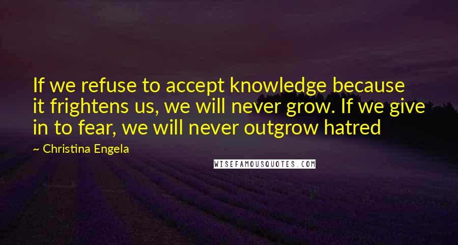 Christina Engela Quotes: If we refuse to accept knowledge because it frightens us, we will never grow. If we give in to fear, we will never outgrow hatred