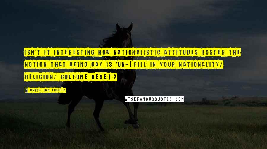 Christina Engela Quotes: Isn't it interesting how nationalistic attitudes foster the notion that being gay is 'un-(fill in your nationality/ religion/ culture here)'?