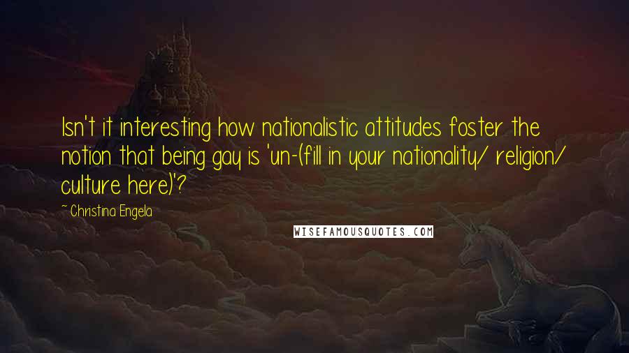 Christina Engela Quotes: Isn't it interesting how nationalistic attitudes foster the notion that being gay is 'un-(fill in your nationality/ religion/ culture here)'?