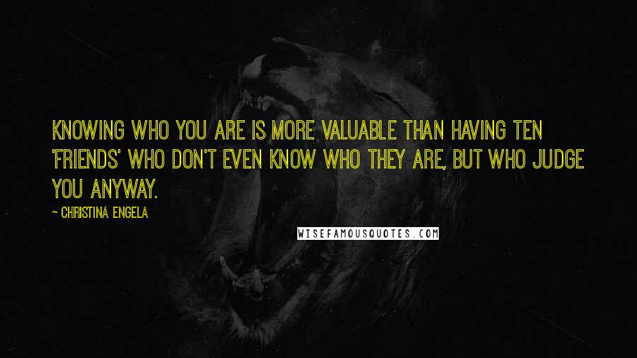 Christina Engela Quotes: Knowing who you are is more valuable than having ten 'friends' who don't even know who they are, but who judge you anyway.