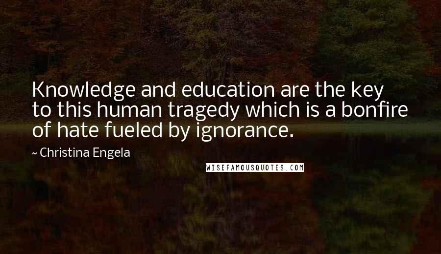 Christina Engela Quotes: Knowledge and education are the key to this human tragedy which is a bonfire of hate fueled by ignorance.