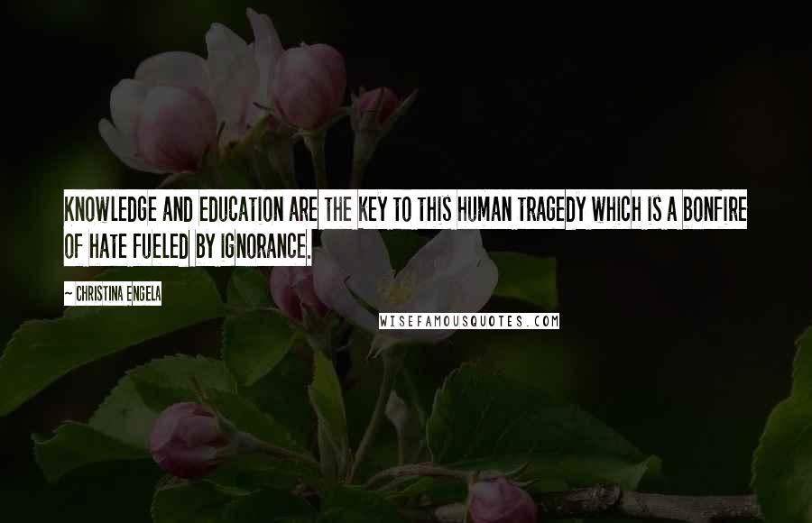 Christina Engela Quotes: Knowledge and education are the key to this human tragedy which is a bonfire of hate fueled by ignorance.