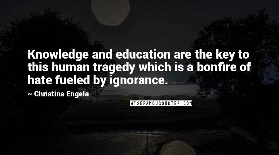 Christina Engela Quotes: Knowledge and education are the key to this human tragedy which is a bonfire of hate fueled by ignorance.