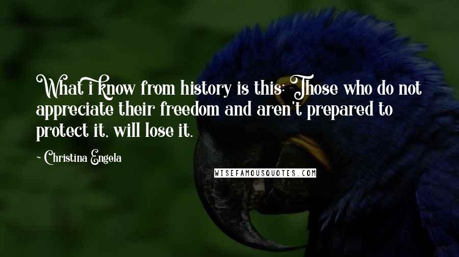 Christina Engela Quotes: What i know from history is this: Those who do not appreciate their freedom and aren't prepared to protect it, will lose it.