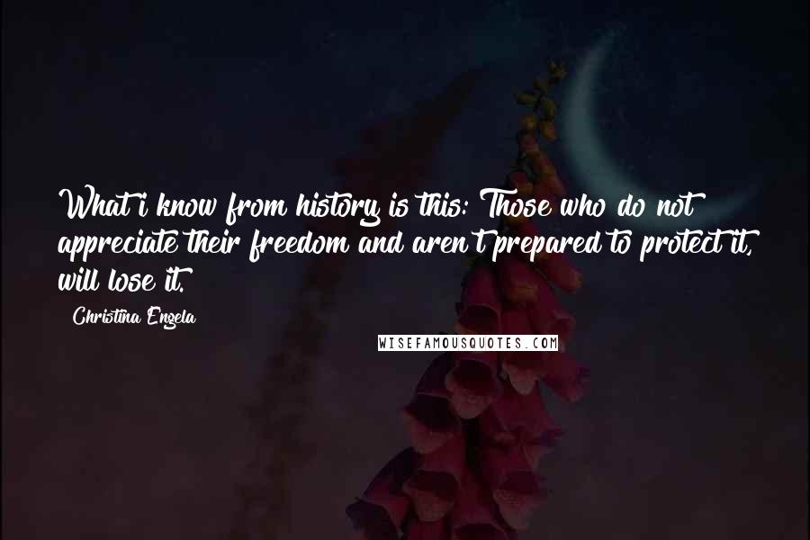 Christina Engela Quotes: What i know from history is this: Those who do not appreciate their freedom and aren't prepared to protect it, will lose it.