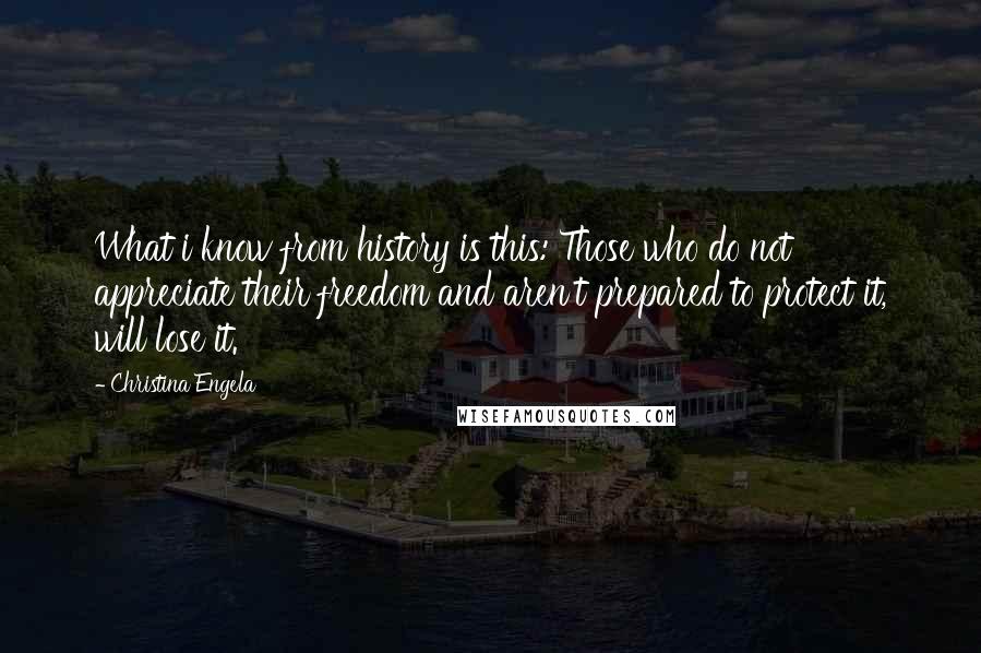 Christina Engela Quotes: What i know from history is this: Those who do not appreciate their freedom and aren't prepared to protect it, will lose it.