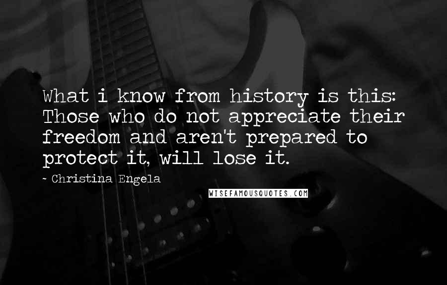 Christina Engela Quotes: What i know from history is this: Those who do not appreciate their freedom and aren't prepared to protect it, will lose it.