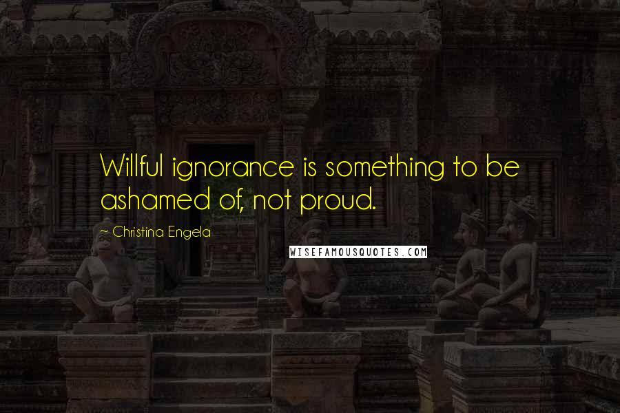 Christina Engela Quotes: Willful ignorance is something to be ashamed of, not proud.