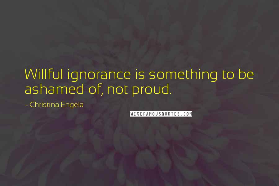 Christina Engela Quotes: Willful ignorance is something to be ashamed of, not proud.