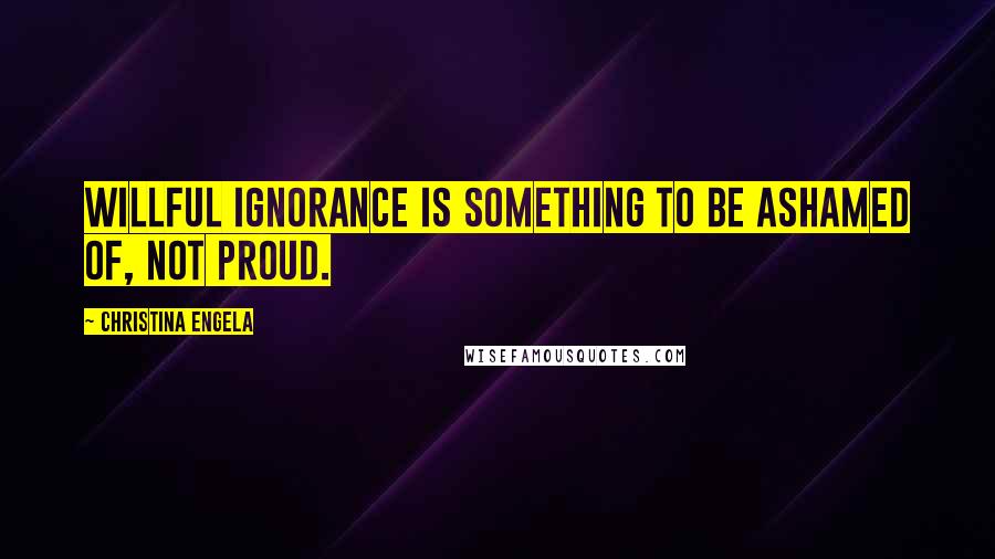 Christina Engela Quotes: Willful ignorance is something to be ashamed of, not proud.