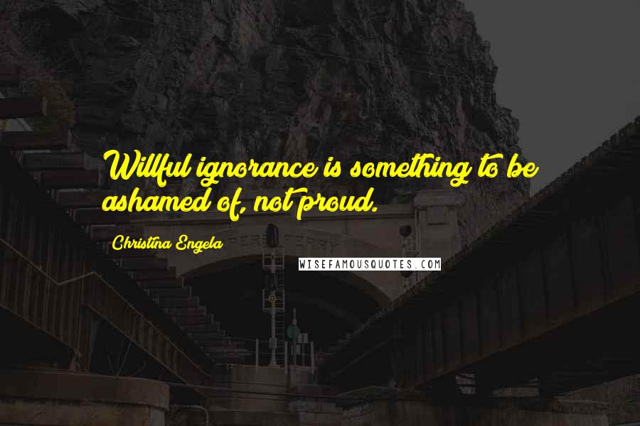 Christina Engela Quotes: Willful ignorance is something to be ashamed of, not proud.