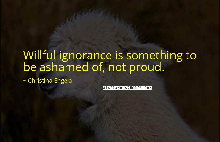 Christina Engela Quotes: Willful ignorance is something to be ashamed of, not proud.