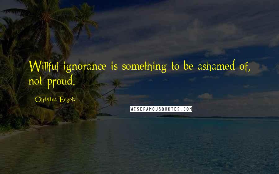 Christina Engela Quotes: Willful ignorance is something to be ashamed of, not proud.