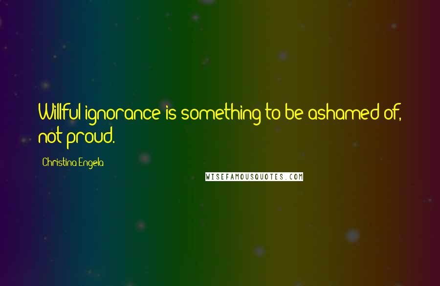 Christina Engela Quotes: Willful ignorance is something to be ashamed of, not proud.