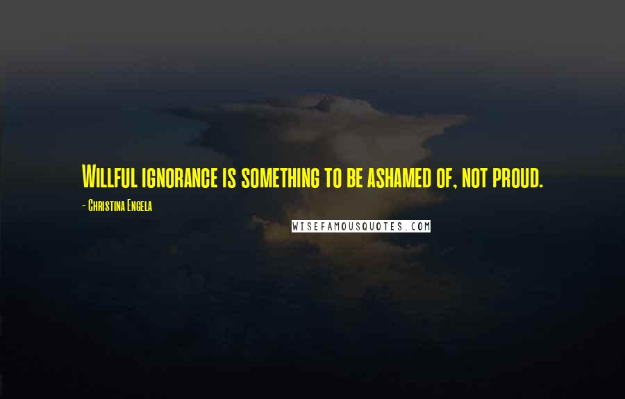 Christina Engela Quotes: Willful ignorance is something to be ashamed of, not proud.