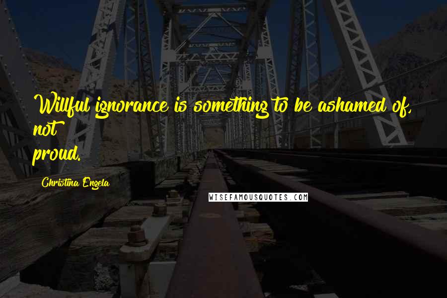 Christina Engela Quotes: Willful ignorance is something to be ashamed of, not proud.