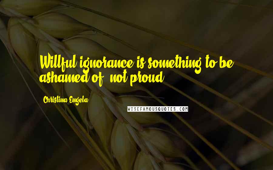 Christina Engela Quotes: Willful ignorance is something to be ashamed of, not proud.