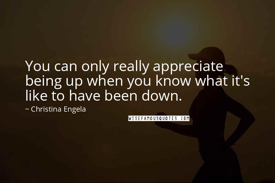 Christina Engela Quotes: You can only really appreciate being up when you know what it's like to have been down.