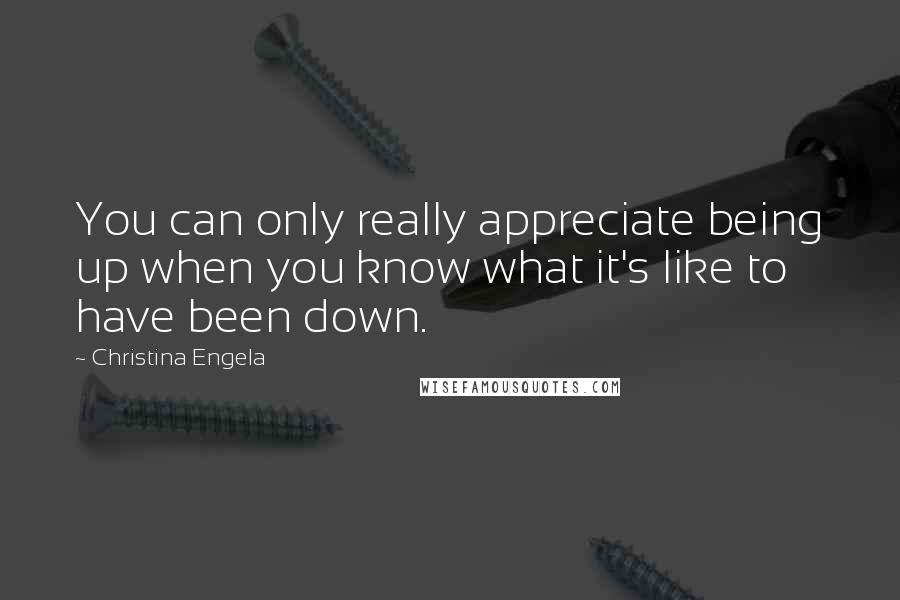 Christina Engela Quotes: You can only really appreciate being up when you know what it's like to have been down.