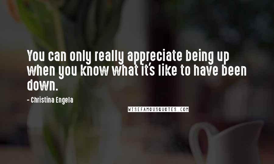 Christina Engela Quotes: You can only really appreciate being up when you know what it's like to have been down.
