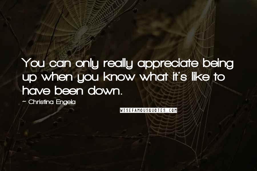 Christina Engela Quotes: You can only really appreciate being up when you know what it's like to have been down.