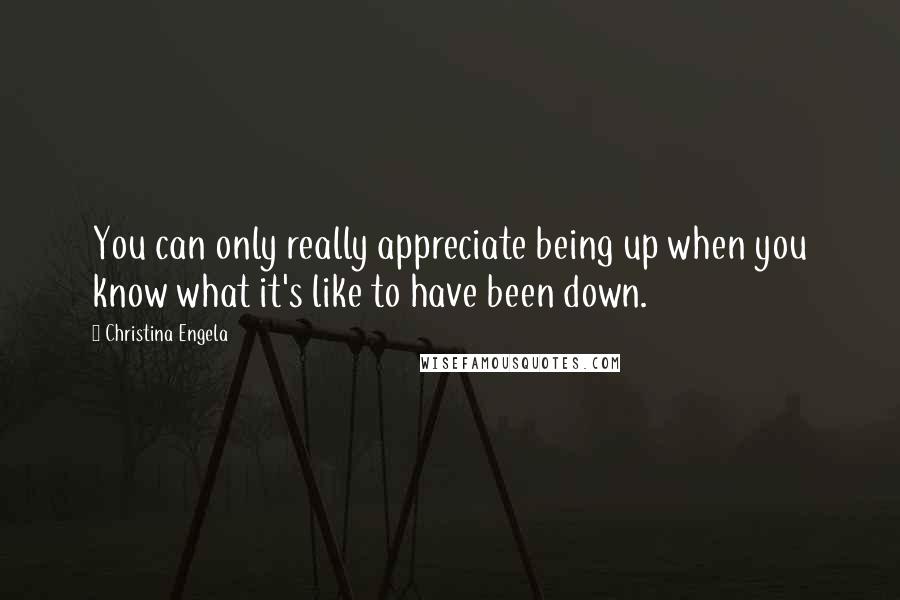 Christina Engela Quotes: You can only really appreciate being up when you know what it's like to have been down.