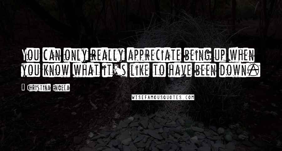 Christina Engela Quotes: You can only really appreciate being up when you know what it's like to have been down.