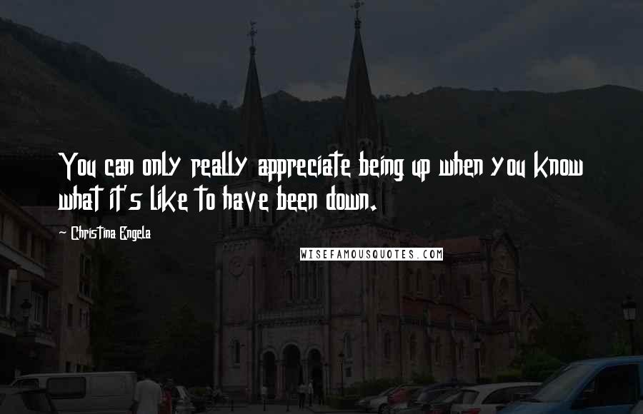 Christina Engela Quotes: You can only really appreciate being up when you know what it's like to have been down.