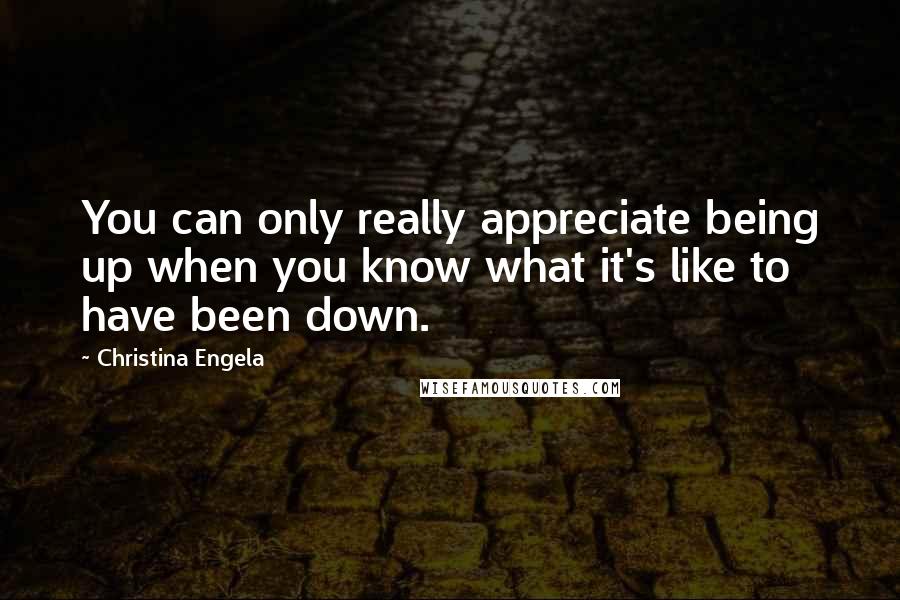 Christina Engela Quotes: You can only really appreciate being up when you know what it's like to have been down.