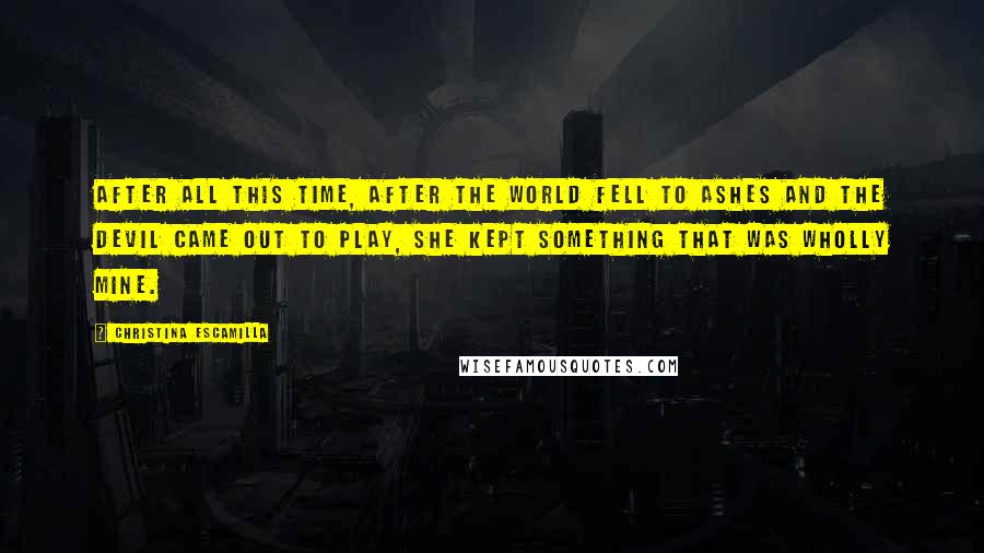 Christina Escamilla Quotes: After all this time, after the world fell to ashes and the devil came out to play, she kept something that was wholly mine.