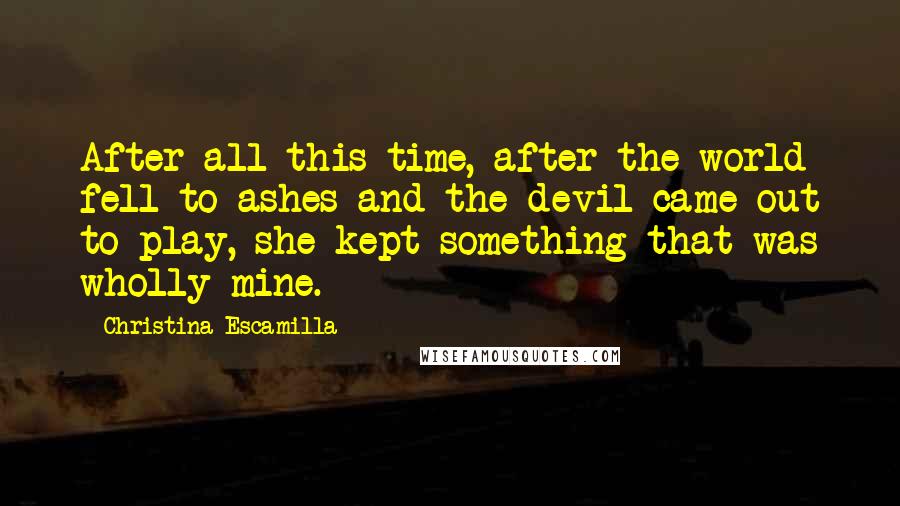 Christina Escamilla Quotes: After all this time, after the world fell to ashes and the devil came out to play, she kept something that was wholly mine.