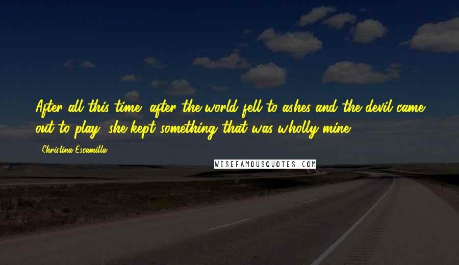 Christina Escamilla Quotes: After all this time, after the world fell to ashes and the devil came out to play, she kept something that was wholly mine.