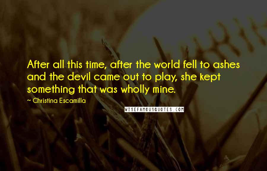 Christina Escamilla Quotes: After all this time, after the world fell to ashes and the devil came out to play, she kept something that was wholly mine.