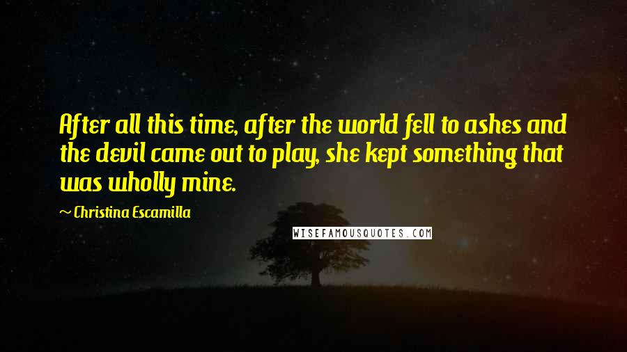 Christina Escamilla Quotes: After all this time, after the world fell to ashes and the devil came out to play, she kept something that was wholly mine.